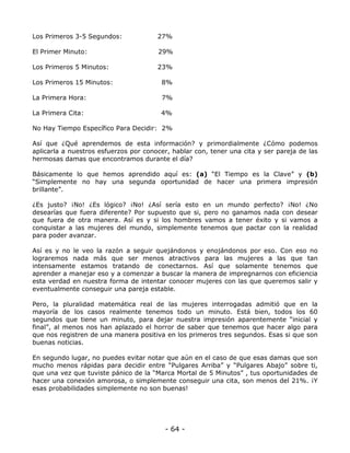 Los Primeros 3-5 Segundos:

27%

El Primer Minuto:

29%

Los Primeros 5 Minutos:

23%

Los Primeros 15 Minutos:

8%

La Primera Hora:

7%

La Primera Cita:

4%

No Hay Tiempo Específico Para Decidir: 2%
Así que ¿Qué aprendemos de esta información? y primordialmente ¿Cómo podemos
aplicarla a nuestros esfuerzos por conocer, hablar con, tener una cita y ser pareja de las
hermosas damas que encontramos durante el día?
Básicamente lo que hemos aprendido aquí es: (a) “El Tiempo es la Clave” y (b)
“Simplemente no hay una segunda oportunidad de hacer una primera impresión
brillante”.
¿Es justo? ¡No! ¿Es lógico? ¡No! ¿Así sería esto en un mundo perfecto? ¡No! ¿No
desearías que fuera diferente? Por supuesto que si, pero no ganamos nada con desear
que fuera de otra manera. Así es y si los hombres vamos a tener éxito y si vamos a
conquistar a las mujeres del mundo, simplemente tenemos que pactar con la realidad
para poder avanzar.
Así es y no le veo la razón a seguir quejándonos y enojándonos por eso. Con eso no
lograremos nada más que ser menos atractivos para las mujeres a las que tan
intensamente estamos tratando de conectarnos. Así que solamente tenemos que
aprender a manejar eso y a comenzar a buscar la manera de impregnarnos con eficiencia
esta verdad en nuestra forma de intentar conocer mujeres con las que queremos salir y
eventualmente conseguir una pareja estable.
Pero, la pluralidad matemática real de las mujeres interrogadas admitió que en la
mayoría de los casos realmente tenemos todo un minuto. Está bien, todos los 60
segundos que tiene un minuto, para dejar nuestra impresión aparentemente “inicial y
final”, al menos nos han aplazado el horror de saber que tenemos que hacer algo para
que nos registren de una manera positiva en los primeros tres segundos. Esas si que son
buenas noticias.
En segundo lugar, no puedes evitar notar que aún en el caso de que esas damas que son
mucho menos rápidas para decidir entre “Pulgares Arriba” y “Pulgares Abajo” sobre ti,
que una vez que tuviste pánico de la “Marca Mortal de 5 Minutos” , tus oportunidades de
hacer una conexión amorosa, o simplemente conseguir una cita, son menos del 21%. ¡Y
esas probabilidades simplemente no son buenas!

- 64 -

 