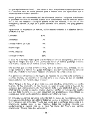 Así que ¿Qué debemos hacer? ¿Cómo vamos a dejar esa primera impresión positiva que
va a llevarnos hacia la puerta principal para al menos tener una oportunidad con la
amorosa dama de nuestra elección?
Bueno, gracias a este libro la respuesta es sencillísima. ¿Por qué? Porque sé exactamente
lo que están buscando las mujeres, cuando están considerando nuestra forma de decidir
“Si” o “No” con respecto a cualquier posible futuro con nosotros, y eso nos da una
ventaja muy clara en un juego en el que no solíamos tener elección, sino que jugábamos
a ciegas.
¿Qué buscan las mujeres en un hombre, cuando están decidiendo si le deberían dar una
oportunidad o no?
Confianza:

61%

Apariencia:

7%

Señales de Éxito y Salud:

9%

Buen Cuerpo:

4%

Rostro Atractivo:

6%

Sonrisa Seductora:

13%

Si estas no es la mejor noticia para cada hombre que viva en este planeta, entonces ni
siquiera me imagino algo que lo sea. Las mujeres desean un hombre que tenga confianza
en sí mismo, seguido por un hombre con una hermosa sonrisa.
Esto significa que tenemos el terreno libre, aún si no somos ricos, exitosos, con un
cuerpo perfecto o el hombre más guapo de la región. Esas son buenas noticias, porque si
miras a tu alrededor la mayoría de nosotros simplemente no somos nada de eso.
Pero parece que olvidamos que la mayoría de nosotros no tenemos tanta confianza en
nosotros mismos, especialmente si tenemos cerca a una mujer, así que en realidad,
todavía estamos muy hundidos aquí, ¿verdad?
¡Falso! Porque si te fijas, un gran físico, una cara atractiva, simplemente no puedes
fingirlos. No hay discusión, no hay manera de jugar el juego como si tuvieras las
cualidades que estamos discutiendo. Fingir salud y éxito es una posibilidad, pero es muy
difícil lograrlo. Además se requiere mucho esfuerzo y confiar en varios puntos posibles
para que todo funcione, en un orden secuencial, con probabilidades matemáticas tan
escasas, que harían que los astrofísicos desearan arrodillarse a llorar.
Sin embargo, una sonrisa agradable es lo más fácil del mundo de manufacturar, si no la
tienes ya. Además, la llave para obtener todos tus sueños, la confianza, no es algo difícil
de ir mejorando con el tiempo. Y hasta que logres que tu confianza actúe unida a ti,
simplemente puedes hacer lo que hacemos todos los hombres mientras nos
acostumbramos a nuestro sitio en la nave “La Dama Del Amor”, que significa
simplemente “¡Fíngelo Hasta Que Lo Logres!”.

- 65 -

 