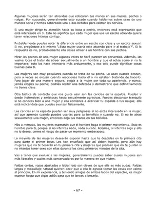 Algunas mujeres serán tan atrevidas que colocarán tus manos en sus muslos, pechos o
nalgas. Por supuesto, generalmente esto sucede cuando hablamos sobre sexo de una
manera seria y hemos saboreado una o dos bebidas para calmar los nervios.
Si una mujer dirige tu atención hacia su boca o pecho, entonces está expresando que
está interesada en ti. Esto no significa que cada mujer que usa un escote atrevido quiere
tener relaciones íntimas contigo.
Probablemente puedes notar la diferencia entre un escote con clase y un escote sexual.
Si no, pregúntate a ti mismo “¿Esta mujer usaría este atuendo para ir al trabajo?”. Si la
respuesta es no, probablemente ella desea atraer a un hombre con sus pechos.
Mirar los pechos de una mujer algunas veces te hará parecer un pervertido. Además, las
vuelve locas el tratar de atraer sexualmente a un hombre y que el actúe como si no le
importara; esto las hace intentarlo más arduamente, y eso sólo puede significar cosas
buenas para ti.
Las mujeres son muy peculiares cuando se trata de su pecho. Lo usan cuando desean,
pero a veces se enojan cuando reaccionas hacia él y no estaban tratando de hacerlo.
Para jugar de una manera segura, elogia a la mujer por toda su apariencia, y nunca,
jamás elogies su pecho; podrías recibir una bofetada y demostrarle que definitivamente
no tienes clase.
Otra táctica de contacto que nos gusta usar son las caricias en la espalda. Pueden ir
desde inofensivas y amistosas hasta sexualmente agresivas. Puedes descansar tranquilo
si no conoces bien a una mujer y ella comienza a acariciar tu espalda o tus nalgas; ella
está indicándote que puedes avanzar físicamente.
Las caricias en la espalda pueden ser muy peligrosas si no estás interesado en la mujer,
así que aprende cuando puedes usarlas para tu beneficio y cuando no. Si no te atrae
sexualmente una mujer, entonces deja tus manos en tus bolsillos.
Más a menudo, las mujeres esperarán que el hombre haga el primer movimiento. Esto es
horrible para ti, porque si no intentas nada, nada sucede. Además, si intentas algo y ella
no lo desea, corres el riesgo de pasar un momento embarazoso.
La mayoría de las mujeres desearán esperar hasta que te despidas en la primera cita
para darte el primer beso. Les han enseñado que así deben hacerlo, pero aún hay
mujeres que no te besarán en tu primera cita y mujeres que piensan que no te gustan si
no intentas tener sexo con ellas durante los cinco primeros minutos de la cita.
Vas a tener que evaluar a las mujeres; generalmente puedes saber cuales mujeres son
más liberales y cuales más conservadores por la manera en que visten.
Faldas cortas, ropas ajustadas y labial rojo son claves de que ella es más audaz. Faldas
largas y maquillaje natural quieren decir que a ella le agrada tomar las cosas con calma
al principio. En mi experiencia, y teniendo amigas de ambos lados del espectro, es mejor
esperar hasta que digas adiós para que te lances a besarla.

- 67 -

 