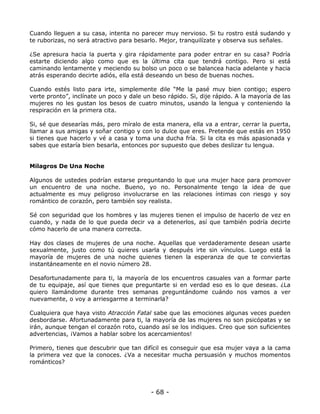 Cuando lleguen a su casa, intenta no parecer muy nervioso. Si tu rostro está sudando y
te ruborizas, no será atractivo para besarlo. Mejor, tranquilízate y observa sus señales.
¿Se apresura hacia la puerta y gira rápidamente para poder entrar en su casa? Podría
estarte diciendo algo como que es la última cita que tendrá contigo. Pero si está
caminando lentamente y meciendo su bolso un poco o se balancea hacia adelante y hacia
atrás esperando decirte adiós, ella está deseando un beso de buenas noches.
Cuando estés listo para irte, simplemente dile “Me la pasé muy bien contigo; espero
verte pronto”, inclínate un poco y dale un beso rápido. Si, dije rápido. A la mayoría de las
mujeres no les gustan los besos de cuatro minutos, usando la lengua y conteniendo la
respiración en la primera cita.
Si, sé que desearías más, pero míralo de esta manera, ella va a entrar, cerrar la puerta,
llamar a sus amigas y soñar contigo y con lo dulce que eres. Pretende que estás en 1950
si tienes que hacerlo y vé a casa y toma una ducha fría. Si la cita es más apasionada y
sabes que estaría bien besarla, entonces por supuesto que debes deslizar tu lengua.

Milagros De Una Noche
Algunos de ustedes podrían estarse preguntando lo que una mujer hace para promover
un encuentro de una noche. Bueno, yo no. Personalmente tengo la idea de que
actualmente es muy peligroso involucrarse en las relaciones íntimas con riesgo y soy
romántico de corazón, pero también soy realista.
Sé con seguridad que los hombres y las mujeres tienen el impulso de hacerlo de vez en
cuando, y nada de lo que pueda decir va a detenerlos, así que también podría decirte
cómo hacerlo de una manera correcta.
Hay dos clases de mujeres de una noche. Aquellas que verdaderamente desean usarte
sexualmente, justo como tú quieres usarla y después irte sin vínculos. Luego está la
mayoría de mujeres de una noche quienes tienen la esperanza de que te conviertas
instantáneamente en el novio número 28.
Desafortunadamente para ti, la mayoría de los encuentros casuales van a formar parte
de tu equipaje, así que tienes que preguntarte si en verdad eso es lo que deseas. ¿La
quiero llamándome durante tres semanas preguntándome cuándo nos vamos a ver
nuevamente, o voy a arriesgarme a terminarla?
Cualquiera que haya visto Atracción Fatal sabe que las emociones algunas veces pueden
desbordarse. Afortunadamente para ti, la mayoría de las mujeres no son psicópatas y se
irán, aunque tengan el corazón roto, cuando así se los indiques. Creo que son suficientes
advertencias, ¡Vamos a hablar sobre los acercamientos!
Primero, tienes que descubrir que tan difícil es conseguir que esa mujer vaya a la cama
la primera vez que la conoces. ¿Va a necesitar mucha persuasión y muchos momentos
románticos?

- 68 -

 