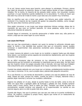 Si es así, tienes varias horas para hacerlo; para planear tu estrategia. Primero, piensa
que clase de situación la seduciría. Busca un lugar público donde no sean molestados o
notados. Por la noche, la mayoría de los parques están vacíos, nos recuerdan nuestra
juventud y lo que hacíamos cuando estábamos en la secundaria. Tu meta es hacer que
ella esté muy cerca de ti toda la noche y que esta sea una ocasión muy romántica.
Esto no significa que vas a tener que gastar una fortuna para poder seducirla. ¡Al
contrario! A la mayoría de las mujeres les gustan los pequeños detalles, como recoger
una flor para ellas mientras caminan juntos.
Para poder convencer a una mujer que tenga relaciones íntimas contigo, debes dar la
impresión de que eres un hombre paciente. En otras palabras, actúa como si no
estuvieras tratando de seducirla.
Cuando llegue el momento, no querrás apresurarte a hablar sobre eso; sólo ponte en
acción y deja que las cosas sigan su curso natural.

Las Leyes Del Placer
Una vez que has encontrado a alguien con quien te sientas lo suficiente cómodo para
pasar la noche y has decidido que quieres más que un encuentro casual, puedes
comenzar a experimentar más posiciones excitantes para conseguir una diversidad
romántica.
La mejor manera de seducir a una mujer es no rendirte y esperar hasta que ella desee
tener placer. Los hombres somos capaces de encendernos rápidamente, pero las mujeres
necesitan más seducción.
No es difícil incorporar algo de romance en tus relaciones, y a las mujeres les
desconcierta que los hombres no entiendan lo importante que es para ellas. No sólo hará
que las mujeres inicien los juegos sexuales más a menudo, sino que hará que trabajen
más arduamente para complacerte después de te hayas mostrado más complaciente.
Cuando has estado saliendo con una mujer por un tiempo, probablemente tendrás acceso
a su casa y viceversa. Si no, usa tu propia casa y planea este pequeño encuentro:
Ve a una florería o a una tienda de decoración y compra una caja de pétalos de rosa de
seda. Úsalos de seda, porque los reales, cuando los pises o rompas, liberarán tinta y
podrían dejar manchas y arruinar tus muebles o alfombras.
Esparce los pétalos en el piso, desde la puerta hasta la tina de baño. Llena la tina de
baño con agua tibia y agrégale jabón de burbujas y pétalos de rosa. Puedes comprar
varias velas a buen precio, llena tu baño con ellas. También usa aceite de baño con
aromatizante; puedes comprar uno pequeño en el supermercado. La vainilla es una
esencia segura, pero si a ella le gusta más otra, úsala.
Cuando ella llegue, haz que lo primero que vea sea una nota en la puerta invitándola a
entrar. Sé creativo y prepara tu propio menú, alguno que verías en un restaurante de
prestigio. Puede verse así:

- 69 -

 