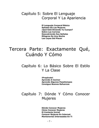Capítulo 5: Sobre El Lenguaje
Corporal Y La Apariencia
El Lenguaje Corporal Básico
Señales De Las Mujeres
¿Qué Está Diciendo Tu Cuerpo?
Sobre Las Caricias
Descubriendo Sus Señales
Milagros De Una Noche
Las Leyes Del Placer

Tercera Parte: Exactamente Qué,
Cuándo Y Cómo
Capítulo 6: Lo Básico Sobre El Estilo
Y La Clase
¡Prepárate!
Aprende A Cocinar
Aprende Algunos Pasatiempos
Consigue Buenos Refuerzos

Capítulo 7: Dónde Y Cómo Conocer
Mujeres
Dónde Conocer Mujeres
Cómo Conocer Mujeres
El Contacto Inicial
Conocer Mujeres En Internet
Mantenerlas Interesadas En Ti

-7-

 
