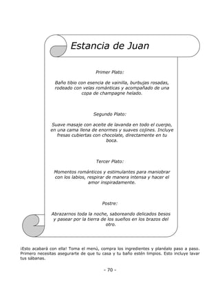 Estancia de Juan
Primer Plato:
Baño tibio con esencia de vainilla, burbujas rosadas,
rodeado con velas románticas y acompañado de una
copa de champagne helado.

Segundo Plato:
Suave masaje con aceite de lavanda en todo el cuerpo,
en una cama llena de enormes y suaves cojines. Incluye
fresas cubiertas con chocolate, directamente en tu
boca.

Tercer Plato:
Momentos románticos y estimulantes para maniobrar
con los labios, respirar de manera intensa y hacer el
amor inspiradamente.

Postre:
Abrazarnos toda la noche, saboreando delicados besos
y pasear por la tierra de los sueños en los brazos del
otro.

¡Esto acabará con ella! Toma el menú, compra los ingredientes y planéalo paso a paso.
Primero necesitas asegurarte de que tu casa y tu baño estén limpios. Esto incluye lavar
tus sábanas.

- 70 -

 