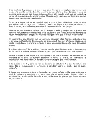 Unas palabras de precaución: a menos que estés listo para ser papá, no asumas que una
mujer está usando un método anticonceptivo, aunque ella te lo diga. Conozco docenas de
mujeres que aseguran que toman anticonceptivos, aún cuando se olvidan de tomarlos y
corren el riesgo de quedar embarazadas. Algunas mujeres desean embarazarse porque
asumen que eso significa matrimonio.
En vez de arriesgar tu futuro y tu salud, toma el control de tu protección; nunca permitas
que alguien más lo haga por ti. Además, cuando se llegue el momento de discutir tu
historia sexual, sé honesto con ella sobre si has tenido una o cien parejas.
Después de las relaciones íntimas no te pongas la ropa y salgas por la puerta. Los
hombres frecuentemente manejamos estas situaciones con pánico. El que los hombres se
vayan inmediatamente enoja a las mujeres y exigen saber que es lo que hicieron mal.
En sus mentes, algo hicieron mal porque ya no estás con ellas. También deberías evitar
el ser muy cariñoso luego de una noche de sexo casual. Ser muy afectuoso causa que se
sienta extasiada por tu manera de hacer el amor y no desearás que ella caiga demasiado
rápido.
Si quieres irte a las 3 de la mañana, puedes hacerlo; pero dile que tienes problemas para
dormir fuera de tu casa, así que te debes ir, pero que disfrutaste mucho su compañía.
¡Nunca le digas a una mujer que la llamarás si no vas a hacerlo! Te meterás en un
problema si le pides su número telefónico y nunca la llamas. Te rastrearán, te
encontrarán y te pondrán en un aprieto al preguntarte por qué no las llamaste.
Si te quedas la noche, pero no planeas buscarla en el futuro, haz que la mañana sea
ligera. No la compadezcas y comiences a parlotear sobre lo mucho que te gusta,
“pero...”.
Si haces esto probablemente te enfrentarás a un rostro bañado en lágrimas; entonces te
sentirás obligado a quedarte y a hacer que ella se sienta mejor. Mejor, resiste la
necesidad de decirle que la llamarás y sólo habla sobre los planes que tienes para ese
día, sin incluirla.

- 72 -

 