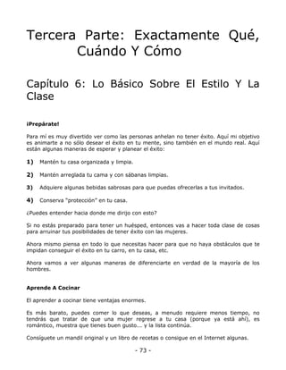 Tercera Parte: Exactamente Qué,
Cuándo Y Cómo
Capítulo 6: Lo Básico Sobre El Estilo Y La
Clase
¡Prepárate!
Para mí es muy divertido ver como las personas anhelan no tener éxito. Aquí mi objetivo
es animarte a no sólo desear el éxito en tu mente, sino también en el mundo real. Aquí
están algunas maneras de esperar y planear el éxito:

1)

Mantén tu casa organizada y limpia.

2)

Mantén arreglada tu cama y con sábanas limpias.

3)

Adquiere algunas bebidas sabrosas para que puedas ofrecerlas a tus invitados.

4)

Conserva “protección” en tu casa.

¿Puedes entender hacia donde me dirijo con esto?
Si no estás preparado para tener un huésped, entonces vas a hacer toda clase de cosas
para arruinar tus posibilidades de tener éxito con las mujeres.
Ahora mismo piensa en todo lo que necesitas hacer para que no haya obstáculos que te
impidan conseguir el éxito en tu carro, en tu casa, etc.
Ahora vamos a ver algunas maneras de diferenciarte en verdad de la mayoría de los
hombres.

Aprende A Cocinar
El aprender a cocinar tiene ventajas enormes.
Es más barato, puedes comer lo que deseas, a menudo requiere menos tiempo, no
tendrás que tratar de que una mujer regrese a tu casa (porque ya está ahí), es
romántico, muestra que tienes buen gusto... y la lista continúa.
Consíguete un mandil original y un libro de recetas o consigue en el Internet algunas.

- 73 -

 