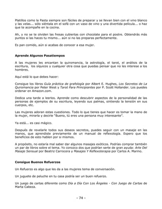 Platillos como la Pasta siempre son fáciles de preparar y se llevan bien con el vino blanco
y las velas... sólo siéntala en el sofá con un vaso de vino y una divertida película... o haz
que te acompañe en la cocina.
Ah, y no se te olviden las fresas cubiertas con chocolate para el postre. Obtendrás más
puntos si las haces tu mismo... aún si no las preparas perfectamente.
Es pan comido, aún si acabas de conocer a esa mujer.

Aprende Algunos Pasatiempos
A las mujeres les encantan la quiromancia, la astrología, el tarot, el análisis de la
escritura, los síquicos y cualquier otra cosa que puedas pensar que no les interese a los
hombres.
Aquí está lo que debes hacer:
Consigue los libros Guía práctica de grafología por Albert E. Hughes, Los Secretos de La
Quiromancia por Peter West y Tarot Para Principiantes por P. Scott Hollander. Los puedes
ordenar en Amazon.com.
Dedica una tarde a leerlos. Aprende como descubrir aspectos de la personalidad de las
personas de ejemplos de su escritura, leyendo sus palmas, sintiendo la tensión en sus
cuerpos, etc.
Las mujeres adoran estas cuestiones. Todo lo que tienes que hacer es tomar la mano de
la mujer, mirarla y decirle “Bueno, tú eres una persona muy interesante”.
Ya está... es casi mágico.
Después de revelarle todos sus deseos secretos, puedes seguir con un masaje en las
manos, que aprendiste previamente de un manual de reflexología. Espero que los
beneficios de esto hablen por si mismos.
A propósito, no estaría mal saber dar algunos masajes exóticos. Podrías comprar también
un par de libros sobre el tema. Yo conozco dos que podrían serte de gran ayuda: Arte Del
Masaje Sensual por Beatriz Carrocera y Masajes Y Reflexoterapia por Carlos A. Marino.

Consigue Buenos Refuerzos
Un Refuerzo es algo que les da a las mujeres tema de conversación.
Un juguete de peluche en tu casa podría ser un buen refuerzo.
Un juego de cartas diferente como Día a Día Con Los Ángeles - Con Juego de Cartas de
Marta Cabeza.

- 74 -

 