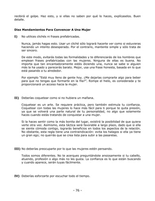 recibirá el golpe. Haz esto, y si ellas no saben por qué lo haces, explícaselos. Buen
detalle.

Diez Mandamientos Para Convencer A Una Mujer
I)

No utilices clichés ni frases prefabricadas.
Nunca, jamás hagas esto. Usar un cliché sólo logrará hacerte ver como si estuvieras
haciendo un intento desesperado. Por el contrario, mantente simple y sólo trata de
ser sincero.
De este modo, evitarás todas las formalidades y te diferenciarás de los hombres que
emplean frases prefabricadas con las mujeres. Ninguna de ellas es buena. No
importa que tan encantadoramente estés diciendo una, nunca se sabe si alguien
más la ha usado y parecerás barato. Mejor, usa una frase honesta, basada en lo que
está pasando a tu alrededor.
Por ejemplo “Está muy lleno de gente hoy. ¿Me dejarías comprarte algo para beber
para que no tengas que formarte en la fila?”. Rompe el hielo, es considerada y te
proporcionará un acceso hacia la mujer.

II) Deberías coquetear como si no hubiera un mañana.
Coquetear es un arte. Se requiere práctica, pero también estimula tu confianza.
Coquetear con todas las mujeres lo hace más fácil para ti porque te quita presión,
ya que se volverá una parte natural de tu personalidad, no algo que solamente
haces cuando estás tratando de conquistar a una mujer.
Si la haces sentir como la más bonita del lugar, existirá la posibilidad de que quiera
verte otra vez. Asimismo, esta táctica será favorable a largo plazo, dado que si ella
se siente cómoda contigo, lograrás beneficios en todos los aspectos de la relación.
No obstante, esta regla tiene una contraindicación: evita los halagos si ella ya tiene
un gran ego; no querrás que se crea lista para subir a las pasarelas.

III) No deberías preocuparte por lo que las mujeres estén pensando.
Todos somos diferentes. No te acerques preguntándote ansiosamente si tu cabello,
atuendo, profesión o algo más no les gusta. La confianza es lo que están buscando
y cuando aparece, serán tuyas fácilmente.

IV) Deberías esforzarte por escuchar todo el tiempo.

- 76 -

 