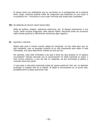 Si elevas tanto tus estándares que te conviertes en el protagonista de la película
Amor Ciego, entonces podrías tratar de imaginarte que desearías en una mujer si
no pudieras ver. Y encuentra a una mujer hermosa que tenga esas cualidades.

IX) No deberías de discutir sobre temas tabú.
Nada de política, religión, relaciones anteriores, etc. Si deseas impresionar a una
mujer, hazle muchas preguntas; ellas adoran hablar. Recuerda tratar de conversar
sobre temas positivos y difícilmente menciones algo negativo.

X)

Aprende a retirarte.
Repite esto para ti mismo cuando salgas de conquista: no hay nada peor que un
tipo insistente. Leer su lenguaje corporal no es sólo importante para saber si está
interesada, sino para determinar cuándo es hora de irse.
Por ejemplo, ¿ella está mirándote a los ojos o tiene los ojos puestos en el espacio
circundante? ¿Parece aburrida con la conversación? Si estás haciendo tu mejor y
más sincero esfuerzo, y aún así ella no responde, da por terminada la plática y
muévete hacia otra parte.
¿Y qué pasa si ella está mostrando todos los signos positivos? Aún así, no deberías
prolongar tu estadía más de lo debido. Si dejas la conversación en un punto alto,
probablemente la dejes queriendo más.

- 78 -

 