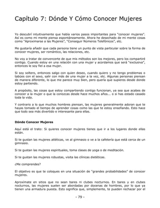 Capítulo 7: Dónde Y Cómo Conocer Mujeres
Yo descubrí intuitivamente que había varios pasos importantes para “conocer mujeres”.
Así es como mi mente piensa espontáneamente. Ahora he desechado de mi mente cosas
como “Aproximarse a las Mujeres”, “Conseguir Números Telefónicos”, etc.
Me gustaría añadir que cada persona tiene un punto de vista particular sobre la forma de
conocer mujeres, ser romántico, las relaciones, etc.
No voy a tratar de convencerte de que mis métodos son los mejores, pero los compartiré
contigo. Cuando estoy en una relación con una mujer y acordamos que será “exclusiva”,
entonces le soy fiel a esa mujer.
Si soy soltero, entonces salgo con quien deseo, cuando quiero y no tengo problemas o
tabúes con el sexo, salir con más de una mujer a la vez, etc. Algunas personas piensan
de manera diferente, lo que me parece muy bien, pero quería que supieres desde donde
estoy partiendo.
A propósito, las cosas que estoy compartiendo contigo funcionan, ya sea que acabes de
conocer a la mujer o que la conozcas desde hace muchos años... o si has estado casado
toda la vida.
Y contrario a lo que muchos hombres piensan, las mujeres generalmente adoran que te
hayas tomado el tiempo de aprender cosas como las que te estoy enseñando. Esto hace
que todo sea más divertido e interesante para ellas.

Dónde Conocer Mujeres
Aquí está el trato: Si quieres conocer mujeres tienes que ir a los lugares donde ellas
están.
Si te gustan las mujeres atléticas, ve al gimnasio o ve a la cafetería que está cerca de un
gimnasio.
Si te gustan las mujeres espirituales, toma clases de yoga o de meditación.
Si te gustan las mujeres robustas, visita las clínicas dietéticas.
¿Me comprendes?
El objetivo es que te coloques en una situación de “grandes probabilidades” de conocer
mujeres.
Aproxímate en sitios que no sean bares ni clubes nocturnos. En bares y en clubes
nocturnos, las mujeres suelen ser abordadas por docenas de hombres, por lo que ya
tienen una armadura puesta. Esto significa que, simplemente, te pueden rechazar por el

- 79 -

 