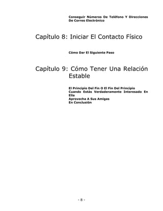 Conseguir Números De Teléfono Y Direcciones
De Correo Electrónico

Capítulo 8: Iniciar El Contacto Físico
Cómo Dar El Siguiente Paso

Capítulo 9: Cómo Tener Una Relación
Estable
El Principio Del Fin O El Fin Del Principio
Cuando Estás Verdaderamente Interesado En
Ella
Aprovecha A Sus Amigas
En Conclusión

-8-

 