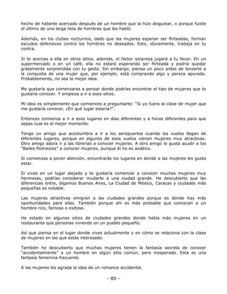 hecho de haberte acercado después de un hombre que la hizo disgustar, o porque fuiste
el último de una larga lista de hombres que les habló.
Además, en los clubes nocturnos, dado que las mujeres esperan ser flirteadas, forman
escudos defensivos contra los hombres no deseados. Esto, obviamente, trabaja en tu
contra.
Si te acercas a ella en otros sitios, además, el factor sorpresa jugará a tu favor. En un
supermercado o en un café, ella no estará esperando ser flirteada y podría quedar
gratamente sorprendida con tu gesto. Sin embargo, piensa un poco antes de lanzarte a
la conquista de una mujer que, por ejemplo, está comprando algo y parece apurada.
Probablemente, no sea la mejor idea.
Me gustaría que comenzaras a pensar donde podrías encontrar el tipo de mujeres que te
gustaría conocer. Y empieza a ir a esos sitios.
Mi idea es simplemente que comiences a preguntarte: “Si yo fuera la clase de mujer que
me gustaría conocer, ¿En qué lugar estaría?”.
Entonces comienza a ir a esos lugares en días diferentes y a horas diferentes para que
sepas cual es el mejor momento.
Tengo un amigo que acostumbra a ir a los aeropuertos cuando los vuelos llegan de
diferentes lugares, porque en algunos de esos vuelos vienen mujeres muy atractivas.
Otro amigo adora ir a las librerías a conocer mujeres. A otro amigo le gusta acudir a los
“Bailes Polinesios” a conocer mujeres, aunque él no es asiático.
Si comienzas a poner atención, encontrarás los lugares en donde a las mujeres les gusta
estar.
Si vives en un lugar alejado y te gustaría comenzar a conocer muchas mujeres muy
hermosas, podrías considerar mudarte a una ciudad grande. He descubierto que las
diferencias entre, digamos Buenos Aires, La Ciudad de México, Caracas y ciudades más
pequeñas es notable.
Las mujeres atractivas emigran a las ciudades grandes porque es donde hay más
oportunidades para ellas. También porque ahí es más probable que conozcan a un
hombre rico, famoso o exitoso.
He estado en algunos sitios de ciudades grandes donde había más mujeres en un
restaurante que personas viviendo en un pueblo pequeño.
Así que piensa en el lugar donde vives actualmente y en cómo se relaciona con la clase
de mujeres en las que estás interesado.
También he descubierto que muchas mujeres tienen la fantasía secreta de conocer
“accidentalmente” a un hombre en algún sitio común, pero inesperado. Esta es una
fantasía femenina frecuente.
A las mujeres les agrada la idea de un romance accidental.

- 80 -

 