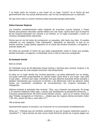 Y la mejor parte de conocer a una mujer en un lugar “común” es el hecho de que
generalmente hay muy pocas distracciones, casi no hay competencia por su atención.
Así que toma esto en cuenta mientras estás buscando parejas potenciales.

Cómo Conocer Mujeres
Los hombres constantemente están tratando de encontrar nuevos ángulos y frases
hechas para parecer naturales cuando hablan con una mujer. Quiero decir que la mayoría
de las mujeres fantasean con conocer a un hombre, en un lugar encantador, y tener un
romance completamente imprevisto.
Pienso que en vez de tratar de enmascarar un coqueteo, sólo hazlo muy bien. Si puedes
colocarte en una categoría “más interesante”, obtendrás su atención, lo que es un
avance enorme. Luego podrás apoyarte en la rutina del hombre divertido y arrogante y
avanzar desde ahí.
No trates de esconder el hecho de que estás coqueteando; hazlo lo mejor que puedas,
pórtate divertido y arrogante y compórtate como si ella te estuviera cortejando.

El Contacto Inicial
Esto es simple
He intentado cerca de 50 diferentes frases hechas y técnicas para conocer mujeres y he
descubierto que las más simples funcionan más eficazmente.
Si estoy en un lugar donde hay muchas personas y yo estoy platicando con un amigo,
me gusta comenzar preguntándole su opinión sobre cierto tema a una mujer. Aquí está
lo que pasa... primero que nada, mantengo mis ojos abiertos buscando temas actuales y
detalles interesantes que involucren la tensión y las diferencias entre los géneros. Estos
temas son excelentes iniciadores de conversaciones con mujeres sensuales e
inteligentes.
Déjame contarte la anécdota más reciente: “Oye, voy a hacerte una pregunta. Mi amigo
y yo estamos hablando sobre algo, y pienso que necesitamos la perspectiva femenina...”.
Funciona excelentemente. Me tomó mucho tiempo crearla... pero es un acierto. Entonces
digo “Estaba navegando en Internet y... ¿Sabes que las mujeres latinas promedio miden
1.60 mts., pesan 65 kilos y usan talla 11?”.
¡Me encanta esta!
Generalmente pescan el anzuelo y se involucran en la conversación inmediatamente.
Otras son: “¿Piensas que los hombres entienden lo que las mujeres realmente quieren y
necesitan?” y “¿Qué piensas de esta nueva moda femenina donde las mujeres pagan sus

- 81 -

 