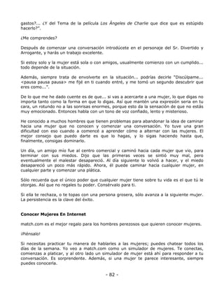gastos?... ¿Y del Tema de la película Los Ángeles de Charlie que dice que es estúpido
hacerlo?”.
¿Me comprendes?
Después de comenzar una conversación introdúcete en el personaje del Sr. Divertido y
Arrogante, y harás un trabajo excelente.
Si estoy solo y la mujer está sola o con amigos, usualmente comienzo con un cumplido...
todo depende de la situación.
Además, siempre trata de envolverte en la situación... podrías decirle “Discúlpame...
<pausa pausa pausa> me fijé en ti cuando entré, y me tomó un segundo descubrir que
eres como...”.
De lo que me he dado cuente es de que... si vas a acercarte a una mujer, lo que digas no
importa tanto como la forma en que lo digas. Así que mantén una expresión seria en tu
cara, un rotundo no a las sonrisas enormes, porque esto da la sensación de que no estás
muy emocionado. Entonces habla con un tono de voz confiado, lento y misterioso.
He conocido a muchos hombres que tienen problemas para abandonar la idea de caminar
hacia una mujer que no conocen y comenzar una conversación. Yo tuve una gran
dificultad con eso cuando a comencé a aprender cómo a alternar con las mujeres. El
mejor consejo que puedo darte es que lo hagas, y lo sigas haciendo hasta que,
finalmente, consigas dominarlo.
Un día, un amigo mío fue al centro comercial y caminó hacia cada mujer que vio, para
terminar con sus miedos. Dijo que las primeras veces se sintió muy mal, pero
eventualmente el malestar desapareció. Al día siguiente lo volvió a hacer, y el miedo
desapareció un poco más rápido. Ahora, él puede caminar hacia cualquier mujer, en
cualquier parte y comenzar una plática.
Sólo recuerda que el único poder que cualquier mujer tiene sobre tu vida es el que tú le
otorgas. Así que no regales tu poder. Consérvalo para ti.
Si ella te rechaza, o te topas con una persona grosera, sólo avanza a la siguiente mujer.
La persistencia es la clave del éxito.

Conocer Mujeres En Internet
match.com es el mejor regalo para los hombres perezosos que quieren conocer mujeres.
¡Piénsalo!
Si necesitas practicar tu manera de hablarles a las mujeres; puedes chatear todos los
días de la semana. Yo veo a match.com como un simulador de mujeres. Te conectas,
comienzas a platicar, y al otro lado un simulador de mujer está ahí para responder a tu
conversación. Es sorprendente. Además, si una mujer te parece interesante, siempre
puedes conocerla.

- 82 -

 