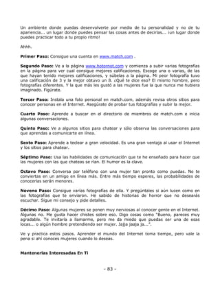 Un ambiente donde puedas desenvolverte por medio de tu personalidad y no de tu
apariencia... un lugar donde puedes pensar las cosas antes de decirlas... ¡un lugar donde
puedes practicar todo a tu propio ritmo!
Ahhh.
Primer Paso: Consigue una cuenta en www.match.com .
Segundo Paso: Ve a la página www.hotornot.com y comienza a subir varias fotografías
en la página para ver cual consigue mejores calificaciones. Escoge una o varias, de las
que hayan tenido mejores calificaciones, y súbelas a la página. Mi peor fotografía tuvo
una calificación de 3 y la mejor obtuvo un 8. ¿Qué te dice eso? El mismo hombre, pero
fotografías diferentes. Y la que más les gustó a las mujeres fue la que nunca me hubiera
imaginado. Figúrate.
Tercer Paso: Instala una foto personal en match.com, además revisa otros sitios para
conocer personas en el Internet. Asegúrate de probar tus fotografías y subir la mejor.
Cuarto Paso: Aprende a buscar en el directorio de miembros de match.com e inicia
algunas conversaciones.
Quinto Paso: Ve a algunos sitios para chatear y sólo observa las conversaciones para
que aprendas a comunicarte en línea.
Sexto Paso: Aprende a teclear a gran velocidad. Es una gran ventaja al usar el Internet
y los sitios para chatear.
Séptimo Paso: Usa las habilidades de comunicación que te he enseñado para hacer que
las mujeres con las que chateas se rían. El humor es la clave.
Octavo Paso: Conversa por teléfono con una mujer tan pronto como puedas. No te
conviertas en un amigo en línea más. Entre más tiempo esperes, las probabilidades de
conocerlas serán menores.
Noveno Paso: Consigue varías fotografías de ella. Y pregúntales si aún lucen como en
las fotografías que te enviaron. He sabido de historias de horror que no desearás
escuchar. Sigue mi consejo y pide detalles.
Décimo Paso: Algunas mujeres se ponen muy nerviosas al conocer gente en el Internet.
Algunas no. Me gusta hacer chistes sobre eso. Digo cosas como “Bueno, pareces muy
agradable. Te invitaría a llamarme, pero me da miedo que puedas ser una de esas
locas... o algún hombre pretendiendo ser mujer. Jajja jaaja ja...”.
Ve y practica estos pasos. Aprender el mundo del Internet toma tiempo, pero vale la
pena si ahí conoces mujeres cuando lo deseas.

Mantenerlas Interesadas En Ti

- 83 -

 