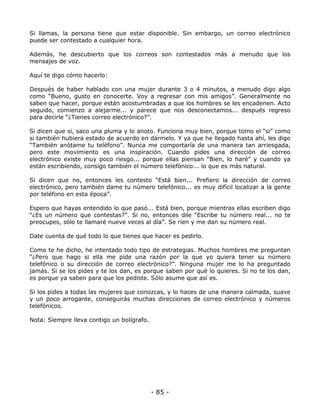 Si llamas, la persona tiene que estar disponible. Sin embargo, un correo electrónico
puede ser contestado a cualquier hora.
Además, he descubierto que los correos son contestados más a menudo que los
mensajes de voz.
Aquí te digo cómo hacerlo:
Después de haber hablado con una mujer durante 3 o 4 minutos, a menudo digo algo
como “Bueno, gusto en conocerte. Voy a regresar con mis amigos”. Generalmente no
saben que hacer, porque están acostumbradas a que los hombres se les encadenen. Acto
seguido, comienzo a alejarme... y parece que nos desconectamos... después regreso
para decirle “¿Tienes correo electrónico?”.
Si dicen que si, saco una pluma y lo anoto. Funciona muy bien, porque tomo el “si” como
si también hubiera estado de acuerdo en dármelo. Y ya que he llegado hasta ahí, les digo
“También anótame tu teléfono”. Nunca me comportaría de una manera tan arriesgada,
pero este movimiento es una inspiración. Cuando pides una dirección de correo
electrónico existe muy poco riesgo... porque ellas piensan “Bien, lo haré” y cuando ya
están escribiendo, consigo también el número telefónico... lo que es más natural.
Si dicen que no, entonces les contesto “Está bien... Prefiero la dirección de correo
electrónico, pero también dame tu número telefónico... es muy difícil localizar a la gente
por teléfono en esta época”.
Espero que hayas entendido lo que pasó... Está bien, porque mientras ellas escriben digo
“¿Es un número que contestas?”. Si no, entonces dile “Escribe tu número real... no te
preocupes, sólo te llamaré nueve veces al día”. Se ríen y me dan su número real.
Date cuenta de qué todo lo que tienes que hacer es pedirlo.
Como te he dicho, he intentado todo tipo de estrategias. Muchos hombres me preguntan
“¿Pero que hago si ella me pide una razón por la que yo quiera tener su número
telefónico o su dirección de correo electrónico?”. Ninguna mujer me lo ha preguntado
jamás. Si se los pides y te los dan, es porque saben por qué lo quieres. Si no te los dan,
es porque ya saben para que los pediste. Sólo asume que así es.
Si los pides a todas las mujeres que conozcas, y lo haces de una manera calmada, suave
y un poco arrogante, conseguirás muchas direcciones de correo electrónico y números
telefónicos.
Nota: Siempre lleva contigo un bolígrafo.

- 85 -

 
