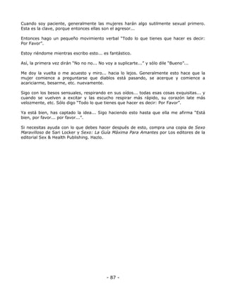 Cuando soy paciente, generalmente las mujeres harán algo sutilmente sexual primero.
Esta es la clave, porque entonces ellas son el agresor...
Entonces hago un pequeño movimiento verbal “Todo lo que tienes que hacer es decir:
Por Favor”.
Estoy riéndome mientras escribo esto... es fantástico.
Así, la primera vez dirán “No no no... No voy a suplicarte...” y sólo dile “Bueno”...
Me doy la vuelta o me acuesto y miro... hacia lo lejos. Generalmente esto hace que la
mujer comience a preguntarse que diablos está pasando, se acerque y comience a
acariciarme, besarme, etc. nuevamente.
Sigo con los besos sensuales, respirando en sus oídos... todas esas cosas exquisitas... y
cuando se vuelven a excitar y las escucho respirar más rápido, su corazón late más
velozmente, etc. Sólo digo “Todo lo que tienes que hacer es decir: Por Favor”.
Ya está bien, has captado la idea... Sigo haciendo esto hasta que ella me afirma “Está
bien, por favor... por favor...”.
Si necesitas ayuda con lo que debes hacer después de esto, compra una copia de Sexo
Maravilloso de Sari Locker y Sexo: La Guía Máxima Para Amantes por Los editores de la
editorial Sex & Health Publishing. Hazlo.

- 87 -

 