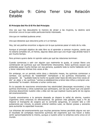Capítulo
Estable

9:

Cómo

Tener

Una

Relación

El Principio Del Fin O El Fin Del Principio
Una vez que has descubierto la manera de atraer a las mujeres, tu destino será
encontrar una en la que estés particularmente interesado.
Una que en realidad pudieras amar.
Una que desearas que estuviera junto a ti un tiempo.
Hey, tal vez podrías encontrar a alguna con la que quisieras pasar el resto de tu vida.
Aunque el principal objetivo de este libro es el aprender a conocer mujeres, siento que
no estaría completo sin, al menos, algunas ideas para que una mujer siga atraída hacia ti
por mucho tiempo.
Pero primero quiero darte mi opinión sobre por qué las relaciones terminan:
Cuando comienzas a salir con alguien que realmente te gusta, el cuerpo libera una
combinación de químicos que son literalmente intoxicantes. Estos químicos causan que
pretendas pasar mucho tiempo con esa persona, quedarte toda la noche hablando con él
y tener relaciones íntimas tres veces al día.
Sin embargo, en un periodo entre doce y dieciocho meses, los químicos comienzan a
cambiar. Los químicos de “estabilidad” reemplazan a los químicos intoxicantes. La
sensación de “quédate-toda-la-noche-no-puedo-estar-lejos-de-ella-sexo-tres-veces-aldía" se aleja y los químicos “vamos-a-establecernos-a-tener-dos-niños-y-comprar-unacamioneta” te invaden. Atrévete a luchar contra eso.
En la cascada de reacciones emocionales hay electricidad (descargas neuronales) y hay
química (hormonas y otras sustancias que participan), son las que hacen que una pasión
amorosa descontrole nuestra vida y ellas son las que explican buena parte de los signos
del enamoramiento.
Cuando encontramos a la persona deseada se dispara la señal de alarma, nuestro
organismo entra entonces en efervescencia. Se generan más glóbulos rojos a fin de
mejorar el transporte de oxígeno por la corriente sanguínea, el corazón late a 130
pulsaciones por minuto, la presión arterial sistólica sube, se liberan grasas y azúcares
para aumentar la capacidad muscular.
Los síntomas del enamoramiento que muchas personas hemos percibido alguna vez son
el resultado de complejas reacciones químicas del organismo que nos hacen a todos
sentir aproximadamente lo mismo, aunque a nuestro amor lo sintamos como único en el
mundo.

- 88 -

 