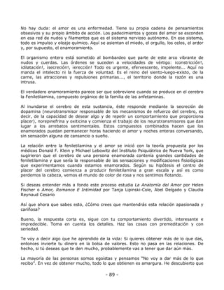 No hay duda: el amor es una enfermedad. Tiene su propia cadena de pensamientos
obsesivos y su propio ámbito de acción. Los padecimientos y goces del amor se esconden
en esa red de nudos y filamentos que es el sistema nervioso autónomo. En ese sistema,
todo es impulso y oleaje químico. Aquí se asientan el miedo, el orgullo, los celos, el ardor
y, por supuesto, el enamoramiento.
El organismo entero está sometido al bombardeo que parte de este arco vibrante de
nudos y cuerdas. Las órdenes se suceden a velocidades de vértigo: ¡constricción!,
¡dilatación!, ¡secreción!, ¡erección! Todo es urgente, efervescente, impelente... Aquí no
manda el intelecto ni la fuerza de voluntad. Es el reino del siento-luego-existo, de la
carne, las atracciones y repulsiones primarias..., el territorio donde la razón es una
intrusa.
El verdadero enamoramiento parece ser que sobreviene cuando se produce en el cerebro
la Feniletilamina, compuesto orgánico de la familia de las anfetaminas.
Al inundarse el cerebro de esta sustancia, éste responde mediante la secreción de
dopamina (neurotransmisor responsable de los mecanismos de refuerzo del cerebro, es
decir, de la capacidad de desear algo y de repetir un comportamiento que proporciona
placer), norepinefrina y oxiticina y comienza el trabajo de los neurotransmisores que dan
lugar a los arrebatos sentimentales. Estos compuestos combinados hacen que los
enamorados puedan permanecer horas haciendo el amor y noches enteras conversando,
sin sensación alguna de cansancio o sueño.
La relación entre la feniletilamina y el amor se inició con la teoría propuesta por los
médicos Donald F. Klein y Michael Lebowitz del Instituto Psiquiátrico de Nueva York, que
sugirieron que el cerebro de una persona enamorada contenía grandes cantidades de
feniletilamina y que sería la responsable de las sensaciones y modificaciones fisiológicas
que experimentamos cuando estamos enamorados. Según su hipótesis el centro de
placer del cerebro comienza a producir feniletilamina a gran escala y así es como
perdemos la cabeza, vemos el mundo de color de rosa y nos sentimos flotando.
Si deseas entender más a fondo este proceso estudia La Anatomía del Amor por Helen
Fischer o Amor, Romance E Intimidad por Tanja Lipinski-Cole, Abel Delgado y Claudia
Reynaud Cesario
Así que ahora que sabes esto, ¿Cómo crees que mantendrás esta relación apasionada y
cariñosa?
Bueno, la respuesta corta es, sigue con tu comportamiento divertido, interesante e
impredecible. Toma en cuenta los detalles. Haz las cosas con premeditación y con
seriedad.
Te voy a decir algo que he aprendido de la vida: Si quieres obtener más de lo que das,
entonces invierte tu dinero en la bolsa de valores. Esto no pasa en las relaciones. De
hecho, si tú deseas que te den mucho, probablemente vas a tener que dar aún más.
La mayoría de las personas somos egoístas y pensamos “No voy a dar más de lo que
recibo”. En vez de obtener mucho, todo lo que obtienen es amargura. He descubierto que

- 89 -

 