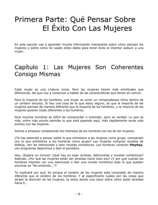 Primera Parte: Qué Pensar Sobre
El Éxito Con Las Mujeres
En esta sección vas a aprender mucha información interesante sobre cómo piensan las
mujeres y sobre cómo he usado estos datos para tener éxito al intentar seducir a una
mujer.

Capítulo 1: Las Mujeres Son Coherentes
Consigo Mismas
Cada mujer es una criatura única. Pero las mujeres tienen más similitudes que
diferencias. Así que voy a comenzar a hablar de las características que tienen en común.
Para la mayoría de los hombres, una mujer es como un rompecabezas chino dentro de
un cerebro sinuoso. Si hay una cosa de la que estoy seguro, es que la mayoría de las
mujeres piensan de manera diferente que la mayoría de los hombres; y la mayoría de las
mujeres quieren cosas diferentes a los hombres.
Para muchos hombres es difícil de comprender o entender, pero es verdad. Lo que es
más, entre más pronto asimiles lo que está pasando aquí, más rápidamente serás más
exitoso con las mujeres.
Vamos a empezar comparando los intereses de los hombres con los de las mujeres.
¿Te has detenido a pensar sobre lo que entretiene a las mujeres como grupo, comparado
con lo que entretiene a los hombres como grupo? Las mujeres compran revistas de
belleza, ven las telenovelas y leen novelas románticas. Los hombres compran Playboy,
ven programas deportivos y leen el periódico.
Hey, ¡Espera un minuto! ¿Qué hay en esas revistas, telenovelas y novelas románticas?
Además, ¿Por qué las mujeres están tan atraídas hacia todo eso? ¿Y por qué cuando los
hombres intentan ver una telenovela o leer una novela romántica todo lo que pueden
anunciar es “No entiendo...”?
Te explicaré por qué. Es porque el cerebro de las mujeres está conectado de manera
diferente que el cerebro de los hombres. Y al especificarte cuáles son las cosas que
atraen la atención de las mujeres, te estoy dando una clave sobre cómo están atraídas
hacia ti.

-9-

 