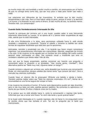 es mucho mejor dar una tonelada y recibir mucho a cambio, sin preocuparse por el hecho
de que no consiga tanto como doy, que dar muy poco o nada para recibir casi nada o
nada.
Las relaciones son diferentes de las inversiones. Si anhelas que te den mucho,
acostúmbrate a dar más. Pero al final habrá valido la pena, porque el amor y la atención
y el humor y la diversión no son como el dinero. Si das mucho de eso, no tendrás menos.
Tendrás más. ¿Lo comprendes?

Cuando Estás Verdaderamente Interesado En Ella
Cuando te acerques por primera vez a una mujer, puedes saber si eres bienvenido
solamente observando su cuerpo. Si se aparta de ti y parece estar ocupándose de algo
más, sabrás que no está interesada.
Si ella mira tímidamente a lo lejos, pero permanece volteada hacia ti, está siendo
recatada y aceptando tu presencia. Tocarse el cabello y tomarse tu bebida son otras
formas de coquetear diciéndote que está bien que te aproximes.
Acércatele, sonríele y preséntate con ella. Y no tendrás que hacer ningún comentario
ingenioso. Las presentaciones informales son maravillosas. Además, asegúrate de mirarlo
a los ojos. A las mujeres no les agrada que un hombre las mire debajo del cuello cuando
parecen estar interesados en ellas; has contacto visual y muéstrale que eres un
verdadero caballero que desea saber más de ella.
Una vez que te hayas presentado, podrías comenzar por hacerle una pregunta o
comentarle sobre la situación a su alrededor. “Hay mucha gente, ¿Verdad?”, Otra
alternativa podría ser “Bailo muy mal; ¿Quieres bailar un tango?”.
Cuando conoces a alguien por primera vez, sería deseable que tuvieras una conversación
fluida, sin interrupciones: porque ustedes dos tienen tanto “que conocer del otro”. Pero a
menudo hay silencios incómodos.
Cuando haya un silencio ¡No te preocupes! Ofrécele una bebida o sácala a bailar.
También podrías hablar sobre eso “Odio los silencios incómodos ¿Tú no?”, Reírse de la
incomodidad es una forma segura de romper el hielo.
A las mujeres les encanta el humor. El humor auto-depreciativo puede ser algo divertido,
pero si vas muy lejos con esto, podrías parecer patético. No comentes tu apariencia o el
hecho de que tienes 35 años y todavía vives con tu madre.
Si te parece que no está atraída hacia ti, corta la conversación y regresa más tarde.
Infórmale que vas a tomar aire fresco “te veré más tarde y quizá quieras bailar”.
Si la mujer está interesada en ti, cuando regreses, ella irá hacia ti y te preguntará como
te sientes ahora que has tomado el aire. Tal vez te pregunte por el baile que
mencionaste.

- 90 -

 