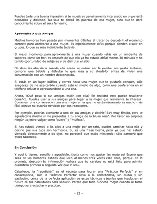 Puedes darle una buena impresión si te muestras genuinamente interesado en o que está
pensando y diciendo. No sólo te abrirá las puertas de esa mujer, sino que te dará
conocimiento sobre el sexo femenino.

Aprovecha A Sus Amigas
Muchos hombres han pasado por momentos difíciles al tratar de descubrir el momento
correcto para acercarse a una mujer. Es especialmente difícil porque tienden a salir en
grupos, lo que es más intimidante todavía.
El mejor momento para aproximarte a una mujer cuando estás en un ambiente de
solteros, como un bar, es después de que ella ya ha estado ahí al menos 30 minutos y ha
tenido oportunidad de relajarse y de disfrutar el sitio.
No deberías abordarla cuando ella acaba de entrar por la puerta. Les gusta sentarse,
comprar una bebida y disfrutar lo que pasa a su alrededor antes de iniciar una
conversación con un hombre desconocido.
Si estás en un lugar público y corres hacia una mujer que te gustaría conocer, sólo
asegúrate de no acercártele cuando esté en medio de algo, como una conferencia en el
teléfono celular o apresurándose a una cita.
Ahora, ¿Qué pasa si sus amigas están con ella? En realidad esto puede resultarte
benéfico. Puedes usar a sus amigas para llegar a la mujer que realmente te interesa.
Comenzar una conversación con una mujer en la que no estés interesado es mucho más
fácil porque no estarás nervioso por sus reacciones.
Por ejemplo, podrías acercarte a una de sus amigas y decirle “Soy muy tímido, pero te
agradecería mucho si me presentas a tu amiga de la blusa rosa”. Por favor no emplees
ningún adjetivo vulgar como “cuero” o “muñeca”.
Si has estado viendo a los ojos a una mujer por un rato, puedes caminar hacia ella y
decirle que sus ojos son hermosos. Si, es una frase hecha, pero ya que has estado
viéndola directamente a los ojos, no parecerá que estás mintiendo; sólo parecerá que
estás fascinado.

En Conclusión
Y aquí lo tienes, sencillo y agradable, ¡justo como nos gustan las mujeres! Espero que
seas de los hombres astutos que leen al menos tres veces este libro, porque, te lo
prometo, descubrirás información valiosa que tu cerebro no está listo para admitir
durante la primera o segunda vez que lo leas.
Caballeros, la “repetición” es el secreto para lograr una “Práctica Perfecta” y en
consecuencia, sólo la “Práctica Perfecta” lleva a la consistencia, sin dudas y sin
vacilación, cerca de la perfecta aplicación de estas técnicas y teorías que involucran el
futuro de tus habilidades para seducir. Parece que todo funciona mejor cuando se toma
tiempo para estudiar y practicar.

- 92 -

 