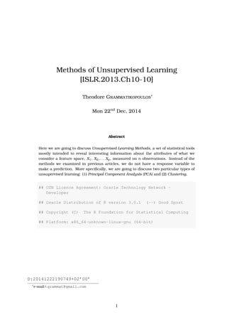 Methods of Unsupervised Learning
[ISLR.2013.Ch10-10]
Theodore Grammatikopoulos∗
Tue 6th
Jan, 2015
Abstract
Here we are going to discuss Unsupervised Learning Methods, a set of statistical tools
mostly intended to reveal interesting information about the attributes of what we
consider a feature space, X1, X2,. . . Xp, measured on n observations. Instead of the
methods we examined in previous articles, we do not have a response variable to
make a prediction. More speciﬁcally, we are going to discuss two particular types of
unsupervised learning: (1) Principal Component Analysis (PCA) and (2) Clustering.
## OTN License Agreement: Oracle Technology Network -
Developer
## Oracle Distribution of R version 3.0.1 (--) Good Sport
## Copyright (C) The R Foundation for Statistical Computing
## Platform: x86_64-unknown-linux-gnu (64-bit)
D:20150106214855+02’00’
∗
e-mail:tgrammat@gmail.com
1
 