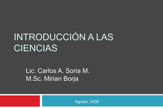INTRODUCCIÓN A LAS
CIENCIAS
Lic. Carlos A. Soria M.
M.Sc. Mirian Borja
Agosto, 2008
 