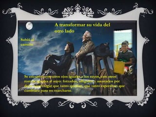 .
Subió al
camión
Se encontró con otros ojos iguales a los suyos, con otros
rostros iguales al suyo: forzados, afligidos y asustados por
dejar aquel lugar que tanto querían, que tanto esperaban que
cambiara para no marcharse.
A transformar su vida del
otro lado
 