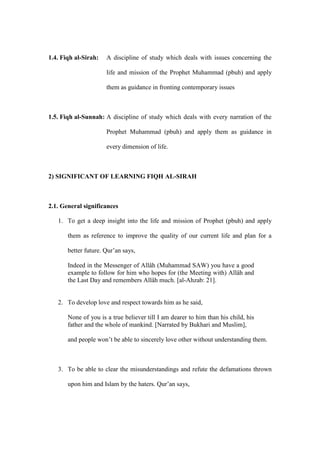 1.4. Fiqh al-Sirah: A discipline of study which deals with issues concerning the
life and mission of the Prophet Muhammad (pbuh) and apply
them as guidance in fronting contemporary issues
1.5. Fiqh al-Sunnah: A discipline of study which deals with every narration of the
Prophet Muhammad (pbuh) and apply them as guidance in
every dimension of life.
2) SIGNIFICANT OF LEARNING FIQH AL-SIRAH
2.1. General significances
1. To get a deep insight into the life and mission of Prophet (pbuh) and apply
them as reference to improve the quality of our current life and plan for a
better future. Qur’an says,
Indeed in the Messenger of Allâh (Muhammad SAW) you have a good
example to follow for him who hopes for (the Meeting with) Allâh and
the Last Day and remembers Allâh much. [al-Ahzab: 21].
2. To develop love and respect towards him as he said,
None of you is a true believer till I am dearer to him than his child, his
father and the whole of mankind. [Narrated by Bukhari and Muslim],
and people won’t be able to sincerely love other without understanding them.
3. To be able to clear the misunderstandings and refute the defamations thrown
upon him and Islam by the haters. Qur’an says,
 