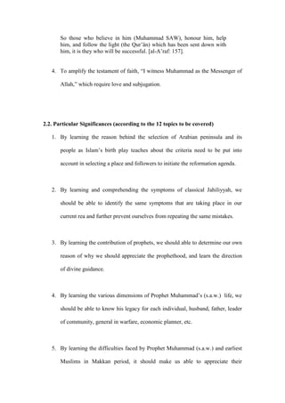 So those who believe in him (Muhammad SAW), honour him, help
him, and follow the light (the Qur’ân) which has been sent down with
him, it is they who will be successful. [al-A’raf: 157].
4. To amplify the testament of faith, “I witness Muhammad as the Messenger of
Allah,” which require love and subjugation.
2.2. Particular Significances (according to the 12 topics to be covered)
1. By learning the reason behind the selection of Arabian peninsula and its
people as Islam’s birth play teaches about the criteria need to be put into
account in selecting a place and followers to initiate the reformation agenda.
2. By learning and comprehending the symptoms of classical Jahiliyyah, we
should be able to identify the same symptoms that are taking place in our
current rea and further prevent ourselves from repeating the same mistakes.
3. By learning the contribution of prophets, we should able to determine our own
reason of why we should appreciate the prophethood, and learn the direction
of divine guidance.
4. By learning the various dimensions of Prophet Muhammad’s (s.a.w.) life, we
should be able to know his legacy for each individual, husband, father, leader
of community, general in warfare, economic planner, etc.
5. By learning the difficulties faced by Prophet Muhammad (s.a.w.) and earliest
Muslims in Makkan period, it should make us able to appreciate their
 
