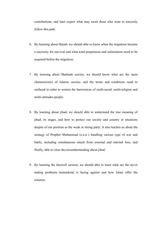 contributions, and later expect what may await those who want to sincerely
follow this path.
6. By learning about Hijrah, we should able to know when the migration became
a necessity for survival and what kind preparation and information need to be
acquired before the migration.
7. By learning about Madinah society, we should know what are the main
characteristics of Islamic society, and the terms and conditions need to
surfaced in order to sustain the harmonicas of multi-racial, multi-religion and
multi-attitudes people.
8. By learning about jihad, we should able to understand the true meaning of
jihad, its stages, and how to protect our society and country in situations
despite of our position as the weak or strong party. It also teaches us about the
strategy of Prophet Muhammad (s.a.w.) handling various type of war and
battle, including simultaneous attack from external and internal foes, and
finally, able to clear the misunderstanding about jihad.
9. By learning the farewell sermon, we should able to learn what are the never
ending problems humankind is facing against and how Islam offer the
solution.
 