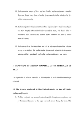 10. By learning the history of Jews and how Prophet Muhammad (s.a.w.) handled
them, we should know how to handle the groups of similar attitude who live
within our community.
11. By learning about the characteristics of the hypocrites (two faces/ munafiqun)
and how Prophet Muhammad (s.a.w.) handled them, we should able to
understand their classical and modern modus operandi and how to handle
them efficiently.
12. By learning about the orientalists, we will be able to understand the colonial
power try to enslave the intellectuality, history and values of the conquered
nations, and here specifically on Prophet Muhammad (s.a.w.) and Islam.
3) SIGNIFICANT OF ARABIAN PENINSULA AS THE BIRTHPLACE OF
ISLAM
The significant of Arabian Peninsula as the birthplace of Islam returns to two major
elements:
3.1. The strategic location of Arabian Peninsula during the time of Prophet
Muhammad (s.a.w.):
1. Arabian peninsula was a neutral region in politic (which means neither a part
of Roman nor Sassanid as the super imperials power during the time). This
 