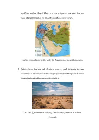 significant quality allowed Islam, as a new religion to buy more time and
make a better preparation before confronting those super powers.
Arabian peninsula was neither under the Byzantine nor Sassanid occupation
2. Being a barren land and lack of natural resources made the region received
less interest to be consumed by those super powers or meddling with its affairs
this quality benefited Islam as mentioned above.
This kind of plant density is already considered very fertilize in Arabian
Peninsula
 
