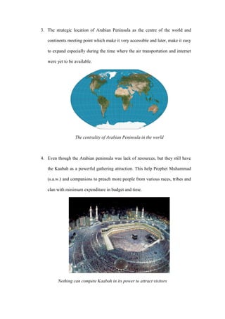 3. The strategic location of Arabian Peninsula as the centre of the world and
continents meeting point which make it very accessible and later, make it easy
to expand especially during the time where the air transportation and internet
were yet to be available.
The centrality of Arabian Peninsula in the world
4. Even though the Arabian peninsula was lack of resources, but they still have
the Kaabah as a powerful gathering attraction. This help Prophet Muhammad
(s.a.w.) and companions to preach more people from various races, tribes and
clan with minimum expenditure in budget and time.
Nothing can compete Kaabah in its power to attract visitors
 