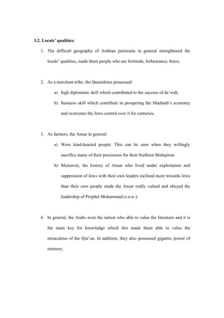 3.2. Locals’ qualities:
1. The difficult geography of Arabian peninsula in general strengthened the
locals’ qualities, made them people who are fortitude, forbearance, brave.
2. As a merchant tribe, the Quraishites possessed:
a) high diplomatic skill which contributed to the success of da’wah,
b) business skill which contribute in prospering the Madinah’s economy
and overcome the Jews control over it for centuries.
3. As farmers, the Ansar in general:
a) Were kind-hearted people. This can be seen when they willingly
sacrifice many of their preciouses for their brethren Muhajirun.
b) Moreover, the history of Ansar who lived under exploitation and
suppression of Jews with their own leaders inclined more towards Jews
than their own people made the Ansar really valued and obeyed the
leadership of Prophet Muhammad (s.a.w.).
4. In general, the Arabs were the nation who able to value the literature and it is
the main key for knowledge which this made them able to value the
miraculous of the Qur’an. In addition, they also possessed gigantic power of
memory.
 