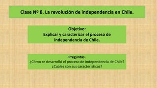 Clase Nº 8. La revolución de independencia en Chile.
Objetivo:
Explicar y caracterizar el proceso de
independencia de Chile.
Preguntas.
¿Cómo se desarrolló el proceso de independencia de Chile?
¿Cuáles son sus características?
 