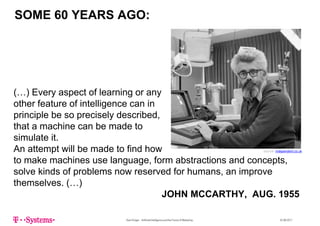 SOME 60 YEARS AGO:
(…) Every aspect of learning or any
th f t f i t lli iother feature of intelligence can in
principle be so precisely described,
that a machine can be made tothat a machine can be made to
simulate it.
An attempt will be made to find how S i d d t kAn attempt will be made to find how
to make machines use language, form abstractions and concepts,
solve kinds of problems now reserved for humans, an improve
Source: independent.co.uk
p , p
themselves. (…)
JOHN MCCARTHY, AUG. 1955
Sven Krüger - Artificial Intelligence and the Future of Marketing - 22.06.2017
 