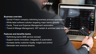 Business overview
•Danish Fintech company rethinking business process automation
•White-label software solution targeting major banks globally
•Cards, Travel and Expense Management automation
•Travel & Mileage Management, VAT reclaim & enriched data integration
Features and beneﬁts banks
•Rethinking banks B2B service concept
•Support banks innovation, integration & automation
•Increase banks customer loyalty, insight and control
•Generate new revenue streams
 