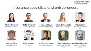 Insurance specialists and entrepreneurs
Meeri Klausen
CEO, Co-founder
Risto Klausen
CTO, Co-founder
Indrek Siitan
Lead Developer
Kadi-Riin Leisalu
Marketing Manager
Marden Muuk
Insurance Specialist
Riho Muuga
Designer
Predrag Krupez
Investor Relations
Kristjan Niinemaa
Insurance Advisor
(EST)
Raul Järve
Insurance Mentor
(EU)
Chuck Wallace
Insurance Advisor
(US)
meeri@inzmo.com
angel.co/inzmo
 
