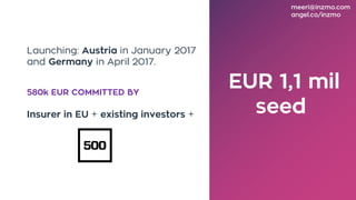 EUR 1,1 mil
seed
Launching: Austria in January 2017
and Germany in April 2017.
580k EUR COMMITTED BY
Insurer in EU + existing investors +
meeri@inzmo.com
angel.co/inzmo
 