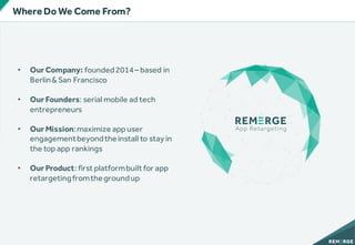 • Our Company: founded2014– based in
Berlin&San Francisco
• Our Founders: serial mobile ad tech
entrepreneurs
• Our Mission:maximize app user
engagementbeyondtheinstall to stay in
the top app rankings
• Our Product: first platformbuilt for app
retargetingfromthegroundup
WhereDo We Come From?
 