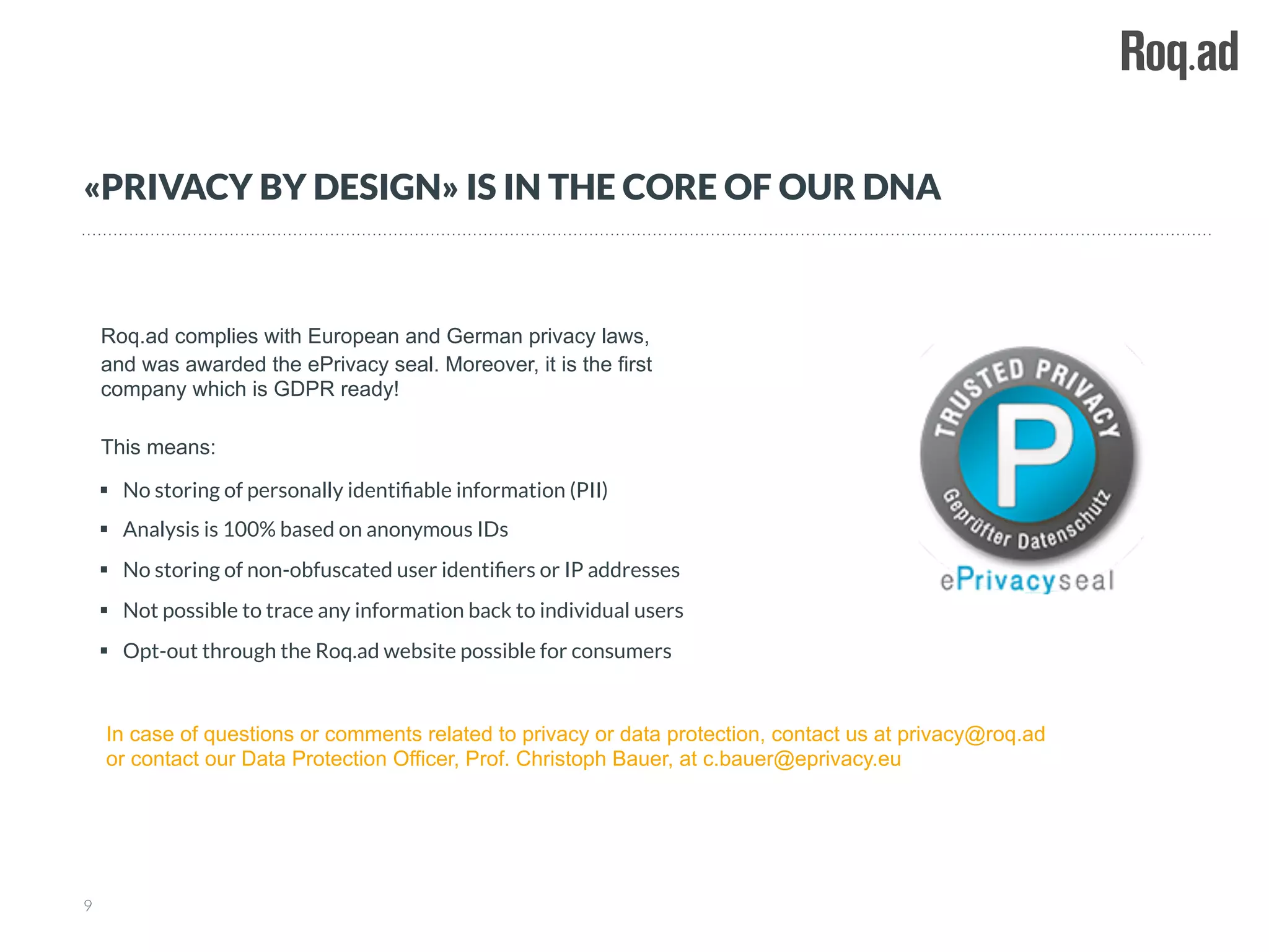 §  No storing of personally identiﬁable information (PII)
§  Analysis is 100% based on anonymous IDs
§  No storing of non-obfuscated user identiﬁers or IP addresses
§  Not possible to trace any information back to individual users
§  Opt-out through the Roq.ad website possible for consumers
Roq.ad complies with European and German privacy laws,
and was awarded the ePrivacy seal. Moreover, it is the first
company which is GDPR ready!
This means:
In case of questions or comments related to privacy or data protection, contact us at privacy@roq.ad
or contact our Data Protection Officer, Prof. Christoph Bauer, at c.bauer@eprivacy.eu
9
«PRIVACY BY DESIGN» IS IN THE CORE OF OUR DNA
 