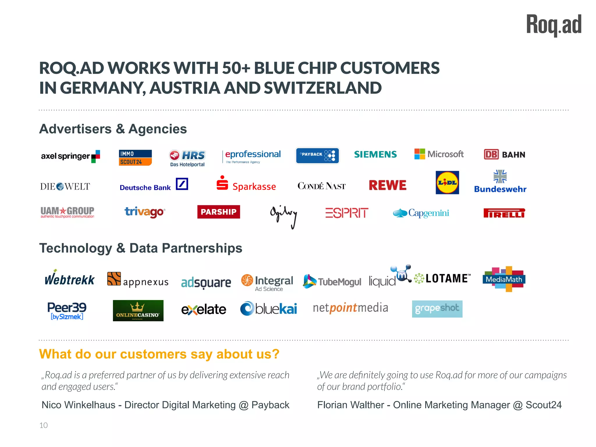 Advertisers & Agencies
10
ROQ.AD WORKS WITH 50+ BLUE CHIP CUSTOMERS
IN GERMANY, AUSTRIA AND SWITZERLAND
Technology & Data Partnerships
What do our customers say about us?
„We are deﬁnitely going to use Roq.ad for more of our campaigns
of our brand portfolio.“
Florian Walther - Online Marketing Manager @ Scout24
„Roq.ad is a preferred partner of us by delivering extensive reach
and engaged users.“
Nico Winkelhaus - Director Digital Marketing @ Payback
 