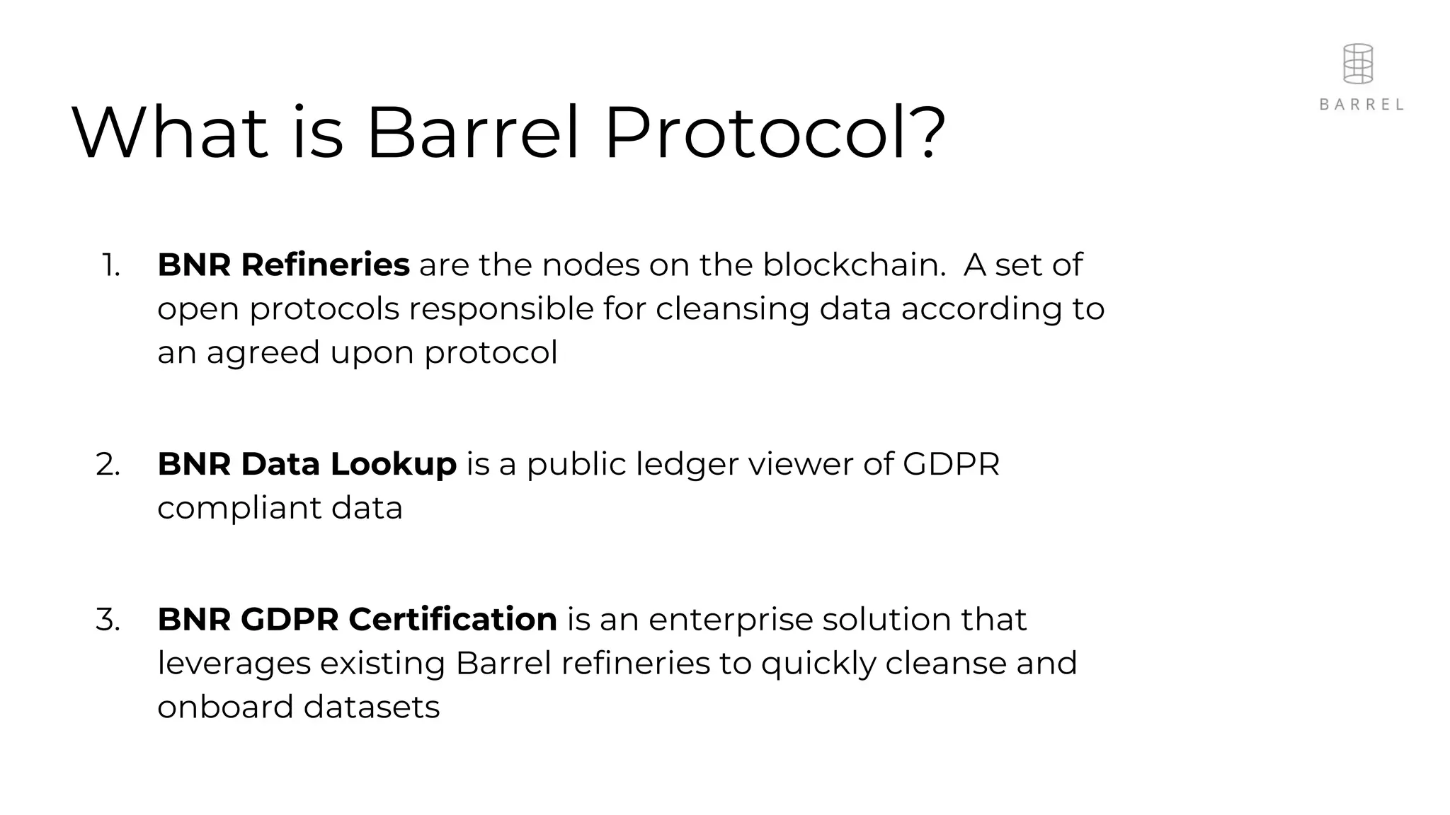 What is Barrel Protocol?
1. BNR Refineries are the nodes on the blockchain. A set of
open protocols responsible for cleansing data according to
an agreed upon protocol
2. BNR Data Lookup is a public ledger viewer of GDPR
compliant data
3. BNR GDPR Certification is an enterprise solution that
leverages existing Barrel refineries to quickly cleanse and
onboard datasets
 