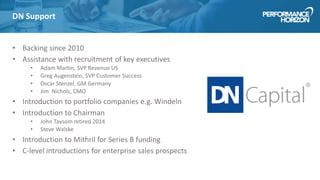 DN Support
• Backing since 2010
• Assistance with recruitment of key executives
• Adam Martin, SVP Revenue US
• Greg Augenstein, SVP Customer Success
• Oscar Stenzel, GM Germany
• Jim Nichols, CMO
• Introduction to portfolio companies e.g. Windeln
• Introduction to Chairman
• John Taysom retired 2014
• Steve Walske
• Introduction to Mithril for Series B funding
• C-level introductions for enterprise sales prospects
 