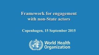 Framework for engagement 
with non-State actors 
Copenhagen, 15 September 2015 
1 | WHO’s engagement with non-State actors 
 