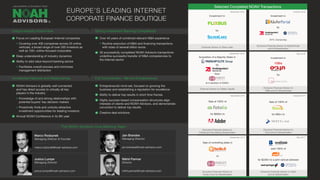 Selected Completed NOAH Transactions
Focus on Leading European Internet companies
Covering over 400 companies across 25 online
verticals, a broad range of over 500 investors as
well as 100+ online-focused corporates
Deep understanding of industry dynamics
Ability to add value beyond banking advice
Facilitates overall process and minimizes
management distraction
NOAH Advisors is globally well connected
and has direct access to virtually all key
players in the industry
Knowledge of and strong relationships with
potential buyers’ key decision makers
Proactively finds and unlocks attractive
investment opportunities for leading investors
Annual NOAH Conference in its 8th year
Over 40 years of combined relevant M&A experience
Routine execution of M&A and financing transactions
with sizes of several billion euros
30 successfully completed NOAH Advisors transactions
underline successful transfer of M&A competencies to
the Internet sector
Entrepreneurial mind-set, focused on growing the
business and establishing a reputation for excellence
Ability to deliver top results in short time frames
Highly success-based compensation structures align
interests of clients and NOAH Advisors, and demonstrate
conviction to deliver top results
Creative deal solutions
December 2014
September 2014
October 2014
May 2014
Sale of 100% of
for $800m to
Exclusive Financial Advisor to
Fotolia and the Selling Shareholders
Sale of 100% of
for €80m to
Exclusive Financial Advisor to
Trovit and its Shareholders
Sale of controlling stake in
to
Exclusive Financial Advisor to
Facile.it and its Shareholders
sold 100% of
for $228m to a joint venture between
Exclusive Financial Advisor to Yad2
and its Shareholders
Unique Industry Know-How
Unmatched Network and Relationships
Strong Investment Banking Competence
Full Commitment - We Are Entrepreneurs!
EUROPE’S LEADING INTERNET
CORPORATE FINANCE BOUTIQUE
September 2016
October 2016December 2016
May 2016
Investment in
by
Financial Advisor to Oakley Capital Exclusive Financial Advisor to
10Bis and its Shareholders
®
Marco Rodzynek
Managing Director & Founder
marco.rodzynek@noah-advisors.com
Jan Brandes
Managing Director
jan.brandes@noah-advisors.com
Justus Lumpe
Managing Director
justus.lumpe@noah-advisors.com
The NOAH Advisors Core Banking Team
Nikhil Parmar
Director
nikhil.parmar@noah-advisors.com
10Bis
Acquisition of a Majority Stake in
by
from
at a valuation of €300m
Investment in
Exclusive Financial Advisor to KäuferPortal
and its Shareholders
by
84% Ownership
Financial Advisor to Silver Lake
Investment in
by
 