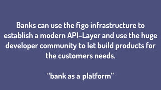 Banks can use the ﬁgo infrastructure to
establish a modern API-Layer and use the huge
developer community to let build products for
the customers needs.
“bank as a platform”
 