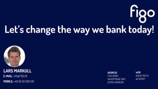Let’s change the way we bank today!
ADDRESS
FIGO GMBH
GAUßSTRAßE 190C
22765 HAMBURG
WEB
WWW.FIGO.IO
@FIGOAPI
LARS MARKULL
E-MAIL:
MOBILE:
LM@FIGO.IO
+49 151 50 580 510
 