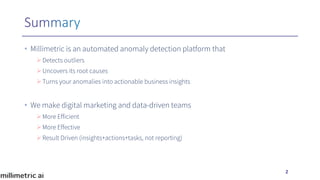 • Millimetric is an automated anomaly detection platform that
ØDetects outliers
ØUncovers its root causes
ØTurns your anomalies into actionable business insights
• We make digital marketing and data-driven teams
ØMore Efficient
ØMore Effective
ØResult Driven (insights+actions+tasks, not reporting)
2
 